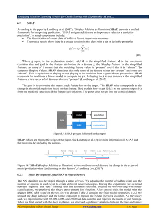 Analyzing Machine Learning Models for Credit Scoring with Explainable AI and…
*Corresponding Author: Swati Tyagi 1
www.aijbm.com 15 | Page
6.2 SHAP
According to the paper by Lundberg et al. (2017), “Shapley Additive exPlanations(SHAP) presents a unified
framework for interpreting predictions. “SHAP assigns each feature an importance value for a particular
prediction”. Its novel components include:
• The identification of a new class of additive feature importance measures
• Theoretical results show there is a unique solution in this class with a set of desirable properties
(10)
Where g again, is the explanation model, z′
ϵ0,1M is the simplified feature, M is the maximum
coalition size and ϕjϵR is the feature attribution for a feature j, the Shapley Values. In the simplified
features, an entry of 1 means that the matching feature value is “present” and 0 that it is “absent”. To
compute Shapley Values, SHAP simulates that only some of the feature values are “present” and some are
“absent”. This is equivalent to playing or not playing in the coalition from a game theory perspective. SHAP
represents the coalitions a linear model to compute the ϕ′
s. Referring back to our instance x the simplified
features x′
is a vector of all features that are “present” (Lundberg et al.(2017).
The goal is to determine the impact each feature has on the target. The SHAP value corresponds to the
change in the model prediction based on that feature. They explain how to get E[f(z)] to the current output f(x)
from the predicted value used if the features are unknown. The paper does not go into the technical details
Figure13: SHAP process followed in the paper
SHAP, which are beyond the scope of the paper. See Lundberg et al. [5] for more information on SHAP and
the theorems developed by the authors.
Figure 14:“SHAP (Shapley Additive exPlanation) values attribute to each feature the change in the expected
model prediction when conditioning on that feature”, (Lundberg Lee, (2017)
6.2.1 Model Development Using SHAP on Neural Network
The NN classifier was developed through a series of trials. We adjusted the number of hidden layers and the
number of neurons in each layer to create different model topologies. During this experiment, we switched
between “sigmoid” and “relu” learning rates and activation functions. Because we were working with binary
classifications, we employed the binary cross-entropy loss function. After several trials, the model with the
greatest ROC AUC score on the test set was chosen. Table 2 contains the final model parameters. 5.2.2 We
utilized the deep explainer and the kernel explainer to explain the Neural Network classifier. As previously
said, we experimented with 50,100,1,000, and 2,000 test data samples and reported the results of our findings.
When we first started with the deep explainer, we observed significant variations between the tree and kernel
 