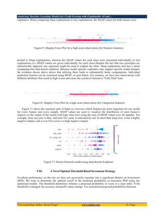 Analyzing Machine Learning Models for Credit Scoring with Explainable AI and…
*Corresponding Author: Swati Tyagi 1
www.aijbm.com 16 | Page
explainers. When comparing Deep explanations to tree explanations, the SHAP values for both classes were
Figure15: Shapley Force Plot for a high score observation (for Numeric features)
pooled in Deep explanations, whereas the SHAP values for each class were presented individually in tree
explanations (i.e.,SHAP values are given individually for each class).Despite the fact that two principles are
diametrically opposed, one argument might be used to explain the other. Deep explanation also has a faster
computing time than kernel explainer. Because model specific explainers may support specific model designs,
the evidence shown above shows that utilizing them leads to substantially faster computations. Individual
prediction reasons can be examined using SHAP, as seen below. For instance, we have two observations with
different attributes that result in high scores and cause the system to forecast a “Fully Paid” loan.
Figure16: Shapley Force Plot for a high score observation (for Categorical features)
Figure 17 shows the summary plot. It helps us overview which features are most important for our model
for every feature and every sample. SHAP values are used to visualize the distribution of each feature’s
impacts on the output of the model (red high, blue low) using the sum of SHAP values over all samples. For
example, term one year is blue, and term five years is indicated by red. In short than long term, it has a highly
negative impact, and a Low Fico score is a high negative impact.
Figure 17: Neural Network model using deep Kernel Explainer
VII. A Novel Optimal Threshold-Based Investment Strategy
Excellent performance on the test set does not necessarily translate into a significant Return on Investment
(ROI). We want to determine the optimal cutoff in the predicted probability to maximize ROI using our
optimized models. The threshold determines whether a projected probability or score is a class label. If the
threshold is changed, the accuracy and profit values change. For normalized projected probabilities between
 