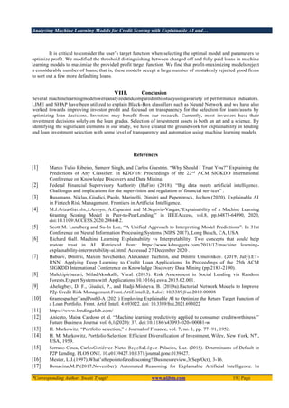 Analyzing Machine Learning Models for Credit Scoring with Explainable AI and…
*Corresponding Author: Swati Tyagi 1
www.aijbm.com 19 | Page
It is critical to consider the user’s target function when selecting the optimal model and parameters to
optimize profit. We modified the threshold distinguishing between charged off and fully paid loans in machine
learning models to maximize the provided profit target function. We find that profit-maximizing models reject
a considerable number of loans; that is, these models accept a large number of mistakenly rejected good firms
to sort out a few more defaulting loans.
VIII. Conclusion
Several machinelearningmodelswereanalyzedandcomparedinthisstudyusingavariety of performance indicators.
LIME and SHAP have been utilized to explain Black-Box classifiers such as Neural Network and we have also
worked towards improving investor profit and focused on transparency for the selection for loans/assets by
optimizing loan decisions. Investors may benefit from our research. Currently, most investors base their
investment decisions solely on the loan grades. Selection of investment assets is both an art and a science. By
identifying the significant elements in our study, we have created the groundwork for explainability in lending
and loan investment selection with some level of transparency and automation using machine learning models.
References
[1] Marco Tulio Ribeiro, Sameer Singh, and Carlos Guestrin. “Why Should I Trust You?” Explaining the
Predictions of Any Classifier. In KDD’16: Proceedings of the 22nd
ACM SIGKDD International
Conference on Knowledge Discovery and Data Mining.
[2] Federal Financial Supervisory Authority (BaFin) (2018). “Big data meets artificial intelligence.
Challenges and implications for the supervision and regulation of financial services” .
[3] Bussmann, Niklas, Giudici, Paolo, Marinelli, Dimitri and Papenbrock, Jochen (2020). Explainable AI
in Fintech Risk Management. Frontiers in Artificial Intelligence.
[4] M.J.Ariza-Garzón,J.Arroyo, A.Caparrini and M.Segovia-Vargas,“Explainability of a Machine Learning
Granting Scoring Model in Peer-to-PeerLending,” in IEEEAccess, vol.8, pp.64873-64890, 2020,
doi:10.1109/ACCESS.2020.2984412.
[5] Scott M. Lundberg and Su-In Lee, “A Unified Approach to Interpreting Model Predictions”. In 31st
Conference on Neural Information Processing Systems (NIPS 2017), Long Beach, CA, USA.
[6] Richard Gall. Machine Learning Explainability vs Interpretability: Two concepts that could help
restore trust in AI. Retrieved from: https://www.kdnuggets.com/2018/12/machine learning-
explainability-interpretability-ai.html, Accessed 27 December 2020 .
[7] Babaev, Dmitrii, Maxim Savchenko, Alexander Tuzhilin, and Dmitrii Umerenkov. (2019, July).ET-
RNN: Applying Deep Learning to Credit Loan Applications. In Proceedings of the 25th ACM
SIGKDD International Conference on Knowledge Discovery Data Mining (pp.2183-2190).
[8] Malekipirbazari, MiladAksakalli, Vural. (2015). Risk Assessment in Social Lending via Random
Forests.Expert Systems with Applications.10.1016/j.eswa.2015.02.001.
[9] Ahelegbey, D. F., Giudici, P., and Hadji-Misheva, B. (2019a).Factorial Network Models to Improve
P2p Credit Risk Management.Front.Artif.Intell.2, 8.doi : 10.3389/frai.2019.00008
[10] GramespacherTandPosthJ-A (2021) Employing Explainable AI to Optimize the Return Target Function of
a Loan Portfolio. Front. Artif. Intell. 4:693022. doi: 10.3389/frai.2021.693022
[11] https://www.lendingclub.com/
[12] Aniceto, Maisa Cardoso et al. “Machine learning predictivity applied to consumer creditworthiness.”
Future Business Journal vol. 6,1(2020): 37. doi:10.1186/s43093-020- 00041-w
[13] H. Markowitz, “Portfolio selection,” e Journal of Finance, vol. 7, no. 1, pp. 77–91, 1952.
[14] H. M. Markowitz, Portfolio Selection: Efficient Diversification of Investment, Wiley, New York, NY,
USA, 1959.
[15] Serrano-Cinca, CarlosGutiérrez-Nieto, BegoñaLópez-Palacios, Luz. (2015). Determinants of Default in
P2P Lending. PLOS ONE. 10.e0139427.10.1371/journal.pone.0139427.
[16] Mester, L.J.(1997).What’sthepointofcreditscoring?.Businessreview,3(Sep/Oct), 3-16.
[17] Bonacina,M.P.(2017,November). Automated Reasoning for Explainable Artificial Intelligence. In
 