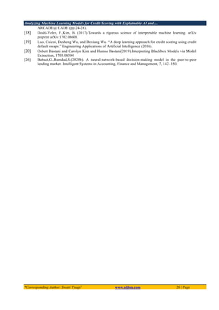 Analyzing Machine Learning Models for Credit Scoring with Explainable AI and…
*Corresponding Author: Swati Tyagi 1
www.aijbm.com 20 | Page
ARCADE@ CADE (pp.24-28).
[18] Doshi-Velez, F.,Kim, B. (2017).Towards a rigorous science of interpretable machine learning. arXiv
preprint arXiv:1702.08608.
[19] Luo, Cuicui, Desheng Wu, and Dexiang Wu. “A deep learning approach for credit scoring using credit
default swaps.” Engineering Applications of Artificial Intelligence (2016).
[20] Osbert Bastani and Carolyn Kim and Hamsa Bastani(2019).Interpreting Blackbox Models via Model
Extraction, 1705.08504
[26] Babaei,G.,Bamdad,S.(2020b). A neural-network-based decision-making model in the peer-to-peer
lending market. Intelligent Systems in Accounting, Finance and Management, 7, 142–150.
 