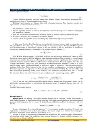 Analyzing Machine Learning Models for Credit Scoring with Explainable AI and…
*Corresponding Author: Swati Tyagi 1
www.aijbm.com 8 | Page
And the sigmoid function is:
(4)
Logistic regression generates a discrete binary result between 0 and 1, indicating the probability that a
sample belongs to one of the categories discussed above.
Decision Tree It mimics how humans think with a flowchart structure. This algorithm uses the tree
representation to make classification choices:
1. The original set S is used as the root
2. As each algorithm iteration is repeated, the algorithm calculates the very unused attribute’s Entropy(H)
and Information Gain (IG)
3. After that, it selects the attribute that has the lowest entropy of the most significant information gain
4. A subset of the data is then created from the selected attribute
5. On each subset, the algorithm recurs, considering only attributes never previously considered
In sklearn, the Decision Tree Classifier can give probabilities but must use max depth to truncate the tree.
This probability is P = nA/(nA+ nB), i.e., the total number of observations of class A that that leaf has captured
over the entire number of observations captured by that leaf. In spite of that, we must prune or truncate the
decision tree because otherwise, it grows until n=1in each leaf, thereby equaling P=1.
(5)
LDA & QDA A linear subspace can be of the directions that maximize the separation of classes by using
linear discriminant analysis (LDA)to reduce the supervised dimensionality of the input data. In general, output
dimensions are smaller than classes, affecting dimensionality reduction significantly. However, this only
applies to multiclass problems. A linear combination of variables that most effectively explains data is the goal
of both LDA and PCA. Specifically, class differences are taken into account with LDA. Unlike PCA, factor
analysis builds feature combinations based on differences instead of similarities. The discriminant analysis
technique differs from factor analysis in that it is not based on interdependence: it requires a distinction
between independent and dependent variables (also known as criterion variables). We can derive LDA and
QDA using simple probability models, which model the class conditional distribution of the data, P (X|y= k)
for each class. Bayes’ rule can then be used to derive predictions., for each training sample x ∈Rd
:
(6)
QDA is not that much different from LDA except that we assume that the covariance matrix can be
different for each class, and so, we will estimate the covariance matrix Ʃk separately for each class k, k = 1,
2,…..K.
Quadratic discriminant function:
Ensemble Methods
Random Forest The Random Forest creates multiple decision trees in the forest. Decision trees that have a
supervised performance on classification and regression are widely used in economics due to their robustness and
precision. Nonlinear data can also be worked with Random Forest, unlike linear models. A formal model would look
like this:
G(x)=f0(x)+f1(x)+....+fn(x) (8)
Given a training part, X=x1...,xn with responses Y=y1...,yn, random samples are selected (B times) with
replacement to train decision trees then, the prediction for unseen sample x’ is obtained by averaging the
predictions from all the trained individual decision trees on x’:
Because of the use of multiple trees, compared to the decision tree, this algorithm reduces the probability
of stumbling, which makes the prediction more credible. Besides, by creating multiple estimators, the
influence of over-fitting is reduced.
 