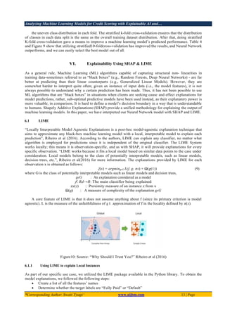 Analyzing Machine Learning Models for Credit Scoring with Explainable AI and…
*Corresponding Author: Swati Tyagi 1
www.aijbm.com 13 | Page
the uneven class distribution in each fold. The stratified k-fold cross-validation ensures that the distribution
of classes in each data split is the same as the overall training dataset distribution. After that, doing stratified
K-fold cross-validation gave a means to improve a machine learning model’s predicted performance. Table 4
and Figure 9 show that utilizing stratified10-foldcross-validation has improved the results, and Neural Network
outperforms, and we can easily select the best model out of all.
VI. Explainability Using SHAP & LIME
As a general rule, Machine Learning (ML) algorithms capable of capturing structural non- linearities in
training data-sometimes referred to as “black boxes” (e.g., Random Forests, Deep Neural Networks) - are far
better at predicting than their linear counterparts (e.g., Generalized Linear Models). However, they are
somewhat harder to interpret quite often; given an instance of input data (i.e., the model features), it is not
always possible to understand why a certain prediction has been made. Thus, it has not been possible to use
ML algorithms that are “black boxes” in situations when clients are seeking cause and effect explanations for
model predictions, rather, sub-optimal predictive models have been used instead, as their explanatory power is
more valuable, in comparison. It is hard to define a model’s decision boundary in a way that is understandable
to humans. Shapely Additive Explanations (SHAP) provide a unified methodology for explaining the output of
machine learning models. In this paper, we have interpreted our Neural Network model with SHAP and LIME.
6.1 LIME
“Locally Interpretable Model Agnostic Explanations is a post-hoc model-agnostic explanation technique that
aims to approximate any black-box machine learning model with a local, interpretable model to explain each
prediction”, Ribeiro et al (2016). According to the authors, LIME can explain any classifier, no matter what
algorithm is employed for predictions since it is independent of the original classifier. The LIME System
works locally; this means it is observation-specific, and as with SHAP, it will provide explanations for every
specific observation. “LIME works because it fits a local model based on similar data points to the case under
consideration. Local models belong to the class of potentially interpretable models, such as linear models,
decision trees, etc.”, Ribeiro et al(2016) for more information. The explanations provided by LIME for each
observation x is obtained as follows:
ξ(x) = argmingϵG L(f, g, πx) + Ω(g(1)) (9)
where G is the class of potentially interpretable models such as linear models and decision trees,
gϵG : An explanation considered as a model
f: Rd→R: The main classifier being explained
πx(z) : Proximity measure of an instance z from x
Ω(g) : A measure of complexity of the explanation gϵG
A core feature of LIME is that it does not assume anything about f (since its primary criterion is model
agnostic). L is the measure of the unfaithfulness of g ś approximation of f in the locality defined by π(x).
Figure10: Source: “Why Should I Trust You?” Ribeiro et al (2016)
6.1.1 Using LIME to explain Local Instances
As part of our specific use case, we utilized the LIME package available in the Python library. To obtain the
model explanations, we followed the following steps:
• Create a list of all the features’ names
• Determine whether the target labels are “Fully Paid” or “Default”
 