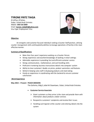 TYRONE FRITZ TIAGA
Al Jafliya, Al Satwa,
Dubai, United Arab Emirates
Mobile: 050 516 0369
Email: tyrone_duke01@yahoo.com
Visa Type: Employment Visa
Objective
An energetic and customer-focused individual seeking a Counter Staff position, utilizing
counter management skills and hospitality abilities to manage operations of facility in the most
effective manner.
Summary of Qualifications
 More than four years’ experience working as a Counter Person
 Strong experience and excellent knowledge of working in retail settings
 Admirable experience in providing fast and efficient customer service
 Strong communication, mathematical, and cash handling skills
 Proficient in entering business transactions details into computer system
 Ability to clear customers' doubts on prices, product warranties and features
 Skilled in helping sales staff in displaying products and stock taking
 Hands on experience in coordinating with the backend to ensure customer
satisfaction
Work Experience
May 2015 – Present PEACH GROCERS
The Galleries, Bldg 3, Jebel Ali Downtown, Dubai, United Arab Emirates
 Customer Service Associate
 Greet customers as they arrive in the store and provide them with
information about products and/or services
 Respond to customers’ complaints and resolve their issues
 Handling cash register at the counter and entering details into the
system
 