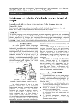 Lucas Resende Viegas et al. Int. Journal of Engineering Research and Applications www.ijera.com
ISSN: 2248-9622, Vol. 5, Issue 11, (Part - 5) November 2015, pp.07-12
www.ijera.com 7 | P a g e
Maintenance cost reduction of a hydraulic excavator through oil
analysis
Lucas Resende Viegas, Lucas Nogueira Assis, Pedro Américo Almeida
Magalhães Júnior
Departamento de Engenharia Mecânica, Pontifícia Universidade Católica de Minas Gerais, Av. Dom José
Gaspar, 500 – Coração Eucarístico, CEP 30535-901, Belo Horizonte, M.G., Brasil.
ABSTRACT
The purpose of this article is to present the economic advantages that the Oil Analysis can offer to companies
operating with hydraulic excavators. The financial advantages are the result of lower maintenance costs and
increased productivity of the equipment. Real situations of an infrastructure construction company in which there
were mechanical failures that could have been avoided if implemented with efficiency analysis of lubricants.
Keywords – Failure Analysis, Hydraulic Excavator, Maintenance Costs, Oil Analysis.
I. INTRODUCTION
The current economic context increasingly
requires accurate and lower service costs to allow for
greater profit margins and more efficient planning for
companies. Large projects such as infrastructure
construction are going through adjustments to adjust
costs and productivity to levels once considered
impossible. To reach the service cost targets, it is
necessary to contain one of the main portion that
compose it: the equipment maintenance cost. As the
main players of these large projects in Brazil there
are construction and mining companies. Fig. 1 below
shows an example of Hydraulic Excavator.
Figure 1: Hydraulic Excavator loading a truck. [1]
The hydraulic excavator is one of the main
production equipment into a work of infrastructure
once from that equipment is that the ground cuts are
performed for earthworks, ore processing,
foundation, etc. Stopping a bulldozer, however,
should not be considered a single loss, since it
implies consequent stop of as many planned to
operate together as trucks, bulldozers, road rollers,
tire tractors, water trucks, crushers and asphalt plants,
increasing unproductive rates to these dependent
equipment it. As a direct result of lack of productivity
there is the increased cost of downtime machines and
manpower lost.
As a tool to mitigate the mechanical failure of
hydraulic excavators, there is the method called
predictive maintenance Oil Analysis. The process of
analyzing the condition of the lubricant in use is
applied for decades and in recent years have been
widely used as a tool for predictive maintenance and
one of the most effective ways of assess the
equipment.
The objective of this study is to demonstrate
through empirical data of an infrastructure
construction company that the use of lubricants
analysis technique lowers maintenance costs by
reducing failures, higher availability and reliability,
longer life, higher efficiency to maintenance team,
lower lubricant consumption, less downtime for
corrective maintenance and less rework rate.
II. RELATED WORK
MAINTENANCE COSTS
The maintenance cost is the set of actions needed
to maintain equipment in proper working order. The
company which conducted out the present study, the
cost of maintenance is considered includes the
following items:
 Services performed, as a whole, including parts,
accessories for replacement and labor costs in
subcontractors and own workshops;
 Washing of equipment (just for maintenance),
adjustments, painting and others;
 All undercarriages including tires, inner tubes,
pin and bushing, shoes, belts, screws, tracks and
other expenses;
 All preventive maintenance, including the
applied lubricants, filters and also hand
manpower used to perform.
RESEARCH ARTICLE OPEN ACCESS
 