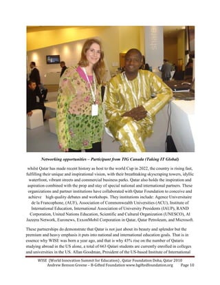 WISE (World Innovation Summit for Education) , Qatar Foundation Doha, Qatar 2010
Andrew Benson Greene – B-Gifted Foundation www.bgiftedfoundation.org Page 10
etworking opportunities – Participant from TIG Canada (Taking IT Global)
whilst Qatar has made recent history as host to the world Cup in 2022, the country is rising fast,
fulfilling their unique and inspirational vision, with their breathtaking skyscraping towers, idyllic
waterfront, vibrant streets and commercial business parks. Qatar also holds the inspiration and
aspiration combined with the prop and stay of special national and international partners. These
organizations and partner institutions have collaborated with Qatar Foundation to conceive and
achieve high quality debates and workshops. They institutions include: Agence Universitaire
de la Francophone, (AUF), Association of Commonwealth Universities (ACU), Institute of
International Education, International Association of University Presidents (IAUP), RAND
Corporation, United Nations Education, Scientific and Cultural Organization (UNESCO), Al
Jazeera Network, Euronews, ExxonMobil Corporation in Qatar, Qatar Petroleum, and Microsoft.
These partnerships do demonstrate that Qatar is not just about its beauty and splendor but the
premium and heavy emphasis it puts into national and international education goals. That is in
essence why WISE was born a year ago, and that is why 43% rise on the number of Qataris
studying abroad in the US alone, a total of 663 Qatari students are currently enrolled in colleges
and universities in the US. Allan Goodman, President of the US-based Institute of International
 