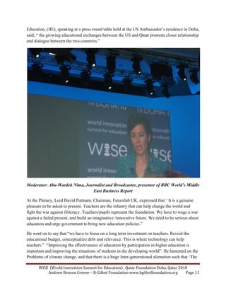 WISE (World Innovation Summit for Education) , Qatar Foundation Doha, Qatar 2010
Andrew Benson Greene – B-Gifted Foundation www.bgiftedfoundation.org Page 11
Education, (IIE), speaking at a press round table held at the US Ambassador’s residence in Doha,
said; “ the growing educational exchanges between the US and Qatar promote closer relationship
and dialogue between the two countries.”
Moderator: Abu-Wardeh ima, Journalist and Broadcaster, presenter of BBC World’s Middle
East Business Report
At the Plenary, Lord David Puttnam, Chairman, Futurelab UK, expressed that ‘ It is a genuine
pleasure to be asked to present. Teachers are the infantry that can help change the world and
fight the war against illiteracy. Teachers/pupils represent the foundation. We have to wage a war
against a failed present, and build an imaginative /innovative future. We need to be serious about
education and urge government to bring new education policies.”
He went on to say that “we have to focus on a long term investment on teachers. Revisit the
educational budget, conceptualize debt and relevance. This is where technology can help
teachers.” “Improving the effectiveness of education by participation in higher education is
important and improving the situations of students in the developing world”. He lamented on the
Problems of climate change, and that there is a huge Inter-generational alienation such that ‘The
 