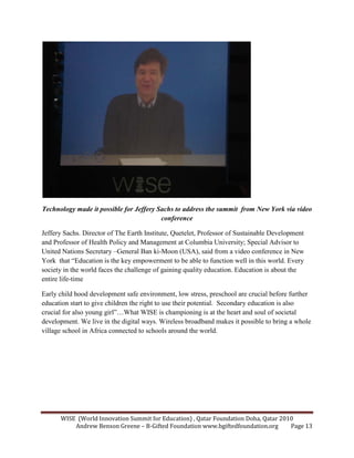 WISE (World Innovation Summit for Education) , Qatar Foundation Doha, Qatar 2010
Andrew Benson Greene – B-Gifted Foundation www.bgiftedfoundation.org Page 13
Technology made it possible for Jeffery Sachs to address the summit from ew York via video
conference
Jeffery Sachs. Director of The Earth Institute, Quetelet, Professor of Sustainable Development
and Professor of Health Policy and Management at Columbia University; Special Advisor to
United Nations Secretary –General Ban ki-Moon (USA), said from a video conference in New
York that “Education is the key empowerment to be able to function well in this world. Every
society in the world faces the challenge of gaining quality education. Education is about the
entire life-time
Early child hood development safe environment, low stress, preschool are crucial before further
education start to give children the right to use their potential. Secondary education is also
crucial for also young girl”…What WISE is championing is at the heart and soul of societal
development. We live in the digital ways. Wireless broadband makes it possible to bring a whole
village school in Africa connected to schools around the world.
 