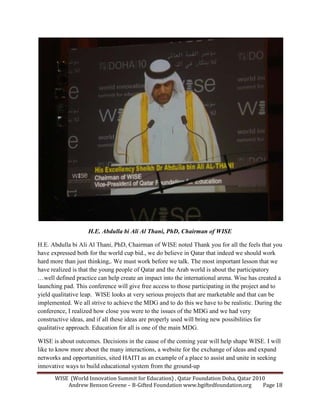 WISE (World Innovation Summit for Education) , Qatar Foundation Doha, Qatar 2010
Andrew Benson Greene – B-Gifted Foundation www.bgiftedfoundation.org Page 18
H.E. Abdulla bi Ali Al Thani, PhD, Chairman of WISE
H.E. Abdulla bi Ali Al Thani, PhD, Chairman of WISE noted Thank you for all the feels that you
have expressed both for the world cup bid., we do believe in Qatar that indeed we should work
hard more than just thinking,. We must work before we talk. The most important lesson that we
have realized is that the young people of Qatar and the Arab world is about the participatory
…well defined practice can help create an impact into the international arena. Wise has created a
launching pad. This conference will give free access to those participating in the project and to
yield qualitative leap. WISE looks at very serious projects that are marketable and that can be
implemented. We all strive to achieve the MDG and to do this we have to be realistic. During the
conference, I realized how close you were to the issues of the MDG and we had very
constructive ideas, and if all these ideas are properly used will bring new possibilities for
qualitative approach. Education for all is one of the main MDG.
WISE is about outcomes. Decisions in the cause of the coming year will help shape WISE. I will
like to know more about the many interactions, a website for the exchange of ideas and expand
networks and opportunities, sited HAITI as an example of a place to assist and unite in seeking
innovative ways to build educational system from the ground-up
 