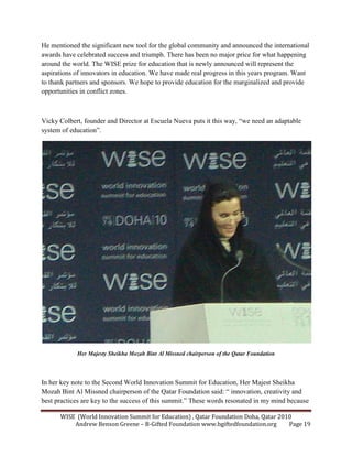 WISE (World Innovation Summit for Education) , Qatar Foundation Doha, Qatar 2010
Andrew Benson Greene – B-Gifted Foundation www.bgiftedfoundation.org Page 19
He mentioned the significant new tool for the global community and announced the international
awards have celebrated success and triumph. There has been no major price for what happening
around the world. The WISE prize for education that is newly announced will represent the
aspirations of innovators in education. We have made real progress in this years program. Want
to thank partners and sponsors. We hope to provide education for the marginalized and provide
opportunities in conflict zones.
Vicky Colbert, founder and Director at Escuela Nueva puts it this way, “we need an adaptable
system of education”.
Her Majesty Sheikha Mozah Bint Al Missned chairperson of the Qatar Foundation
In her key note to the Second World Innovation Summit for Education, Her Majest Sheikha
Mozah Bint Al Missned chairperson of the Qatar Foundation said: “ innovation, creativity and
best practices are key to the success of this summit.” These words resonated in my mind because
 