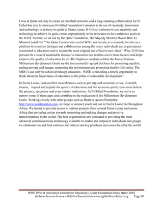 WISE (World Innovation Summit for Education) , Qatar Foundation Doha, Qatar 2010
Andrew Benson Greene – B-Gifted Foundation www.bgiftedfoundation.org Page 20
I was at Qatar not only to create an establish networks and a long-standing collaboration for B-
Gifted but also to showcase B-Gifted Foundation’s mission in its use of creativity, innovation
and technology to achieve its goals in Sierra Leone. B-Gifted’s mission to use creativity and
technology to achieve its goals comes appropriately in the relevance to the conference goals at
the WISE Summit, as set out by the Qatar Foundation. Her Majesty Sheikha Mozah Bint Al
Missned noted that “ the Qatar Foundation created WISE not merely as a summit, but also as a
platform to stimulate dialogue and collaboration among the many individuals and organizations
committed to education and to inspire the most original and effective new ideas”. Wise 2010 thus
pursued its vision of sustainable innovative education that reaches out to those in need and helps
improve the quality of education for all. Her highness emphasized that the United Nations
Millennium development Goals are the internationally agreed platform for promoting equality,
ending poverty and hunger, respecting the environment and promoting healthy life-styles. The
MDG’s can only be achieved through education . WISE is providing a timely opportunity to
think about the importance of education as the pillar of sustainable development.”
In Sierra Leone, post-conflict encumbrances such as poverty and economic crises, ill-health,
trauma, impact and impede the quality of education and the access to quality education both at
the primary, secondary and even tertiary institutions. At B-Gifted Foundation, we strive to
narrow some of these gaps and contribute to the realization of the Millennium Development
Goals. Working closely with other groups such as Heart in Action Enterprise
http://www.heartinaction.com, we hope to connect youth not just in Sierra Leone but throughout
Africa. We intend to provide access to various projects from around Sierra Leone and across
Africa that are taking action towards promoting and making changes and positive
transformations in the world. The host organizations are dedicated to providing the most
advanced communications technology available to enable and empower individuals and groups
to collaborate on and find solutions for critical and key problems and issues faced by the world
 