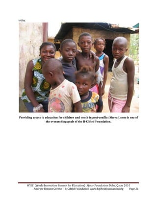 WISE (World Innovation Summit for Education) , Qatar Foundation Doha, Qatar 2010
Andrew Benson Greene – B-Gifted Foundation www.bgiftedfoundation.org Page 21
today.
Providing access to education for children and youth in post-conflict Sierra Leone is one of
the overarching goals of the B-Gifted Foundation.
 