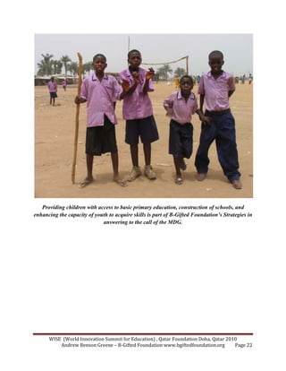 WISE (World Innovation Summit for Education) , Qatar Foundation Doha, Qatar 2010
Andrew Benson Greene – B-Gifted Foundation www.bgiftedfoundation.org Page 22
Providing children with access to basic primary education, construction of schools, and
enhancing the capacity of youth to acquire skills is part of B-Gifted Foundation’s Strategies in
answering to the call of the MDG.
 