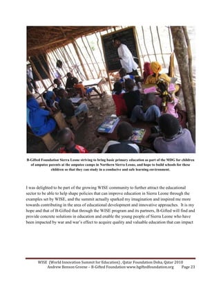 WISE (World Innovation Summit for Education) , Qatar Foundation Doha, Qatar 2010
Andrew Benson Greene – B-Gifted Foundation www.bgiftedfoundation.org Page 23
B-Gifted Foundation Sierra Leone striving to bring basic primary education as part of the MDG for children
of amputee parents at the amputee camps in orthern Sierra Leone, and hope to build schools for these
children so that they can study in a conducive and safe learning environment.
I was delighted to be part of the growing WISE community to further attract the educational
sector to be able to help shape policies that can improve education in Sierra Leone through the
examples set by WISE, and the summit actually sparked my imagination and inspired me more
towards contributing in the area of educational development and innovative approaches. It is my
hope and that of B-Gifted that through the WISE program and its partners, B-Gifted will find and
provide concrete solutions in education and enable the young people of Sierra Leone who have
been impacted by war and war’s effect to acquire quality and valuable education that can impact
 