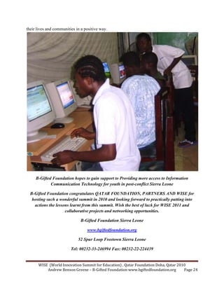 WISE (World Innovation Summit for Education) , Qatar Foundation Doha, Qatar 2010
Andrew Benson Greene – B-Gifted Foundation www.bgiftedfoundation.org Page 24
their lives and communities in a positive way.
B-Gifted Foundation hopes to gain support to Providing more access to Information
Communication Technology for youth in post-conflict Sierra Leone
B-Gifted Foundation congratulates QATAR FOU DATIO , PART ERS A D WISE for
hosting such a wonderful summit in 2010 and looking forward to practically putting into
actions the lessons learnt from this summit. Wish the best of luck for WISE 2011 and
collaborative projects and networking opportunities.
B-Gifted Foundation Sierra Leone
www.bgiftedfoundation.org
52 Spur Loop Freetown Sierra Leone
Tel: 00232-33-246994 Fax: 00232-22-224439
 