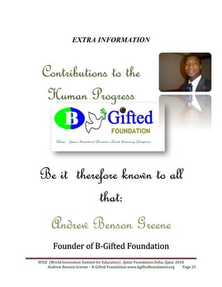 WISE (World Innovation Summit for Education) , Qatar
Andrew Benson Greene
EXTRA I FORMATIO
Contributions to theContributions to theContributions to theContributions to the
Human ProgressHuman ProgressHuman ProgressHuman Progress
Be itBe itBe itBe it thereforethereforethereforetherefore
Andrew Benson GreeneAndrew Benson GreeneAndrew Benson GreeneAndrew Benson Greene
Founder of BFounder of BFounder of BFounder of B
WISE (World Innovation Summit for Education) , Qatar Foundation Doha, Qatar 2010
Andrew Benson Greene – B-Gifted Foundation www.bgiftedfoundation.org
EXTRA I FORMATIO
Contributions to theContributions to theContributions to theContributions to the
Human ProgressHuman ProgressHuman ProgressHuman Progress
thereforethereforethereforetherefore known to allknown to allknown to allknown to all
that:that:that:that:
Andrew Benson GreeneAndrew Benson GreeneAndrew Benson GreeneAndrew Benson Greene
Founder of BFounder of BFounder of BFounder of B----Gifted FoundationGifted FoundationGifted FoundationGifted Foundation
Foundation Doha, Qatar 2010
Gifted Foundation www.bgiftedfoundation.org Page 25
known to allknown to allknown to allknown to all
Andrew Benson GreeneAndrew Benson GreeneAndrew Benson GreeneAndrew Benson Greene
Gifted FoundationGifted FoundationGifted FoundationGifted Foundation
 