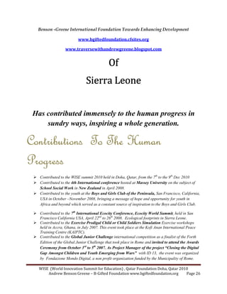 WISE (World Innovation Summit for Education) , Qatar Foundation Doha, Qatar 2010
Andrew Benson Greene – B-Gifted Foundation www.bgiftedfoundation.org Page 26
Benson -Greene International Foundation Towards Enhancing Development
www.bgiftedfoundation.cfsites.org
www.traversewithandrewgreene.blogspot.com
OfOfOfOf
Sierra LeoneSierra LeoneSierra LeoneSierra Leone
Has contributed immensely to the human progress in
sundry ways, inspiring a whole generation.
Contributions To The HumanContributions To The HumanContributions To The HumanContributions To The Human
ProgressProgressProgressProgress
Contributed to the WISE summit 2010 held in Doha, Qatar, from the 7th
to the 9th
Dec 2010
Contributed to the 4th International conference hosted at Massey University on the subject of
School Social Work in ew Zealand in April 2008.
Contributed to the youth at the Boys and Girls Club of the Peninsula, San Francisco, California,
USA in October – ovember 2008, bringing a message of hope and opportunity for youth in
Africa and beyond which served as a constant source of inspiration to the Boys and Girls Club.
Contributed to the 7th
International Ecocity Conference, Ecocity World Summit, held in San
Francisco California USA, April 22nd
to 26th
2008. Ecological footprints in Sierra Leone.
Contributed to the Exercise Prodigal Child or Child Soldiers Simulation Exercise workshops
held in Accra, Ghana, in July 2007. This event took place at the Kofi Anan International Peace
Training Centre (KAIPTC).
Contributed to the Global Junior Challenge international competition as a finalist of the Forth
Edition of the Global Junior Challenge that took place in Rome and invited to attend the Awards
Ceremony from October 3rd
to 5th
2007. As Project Manager of the project “Closing the Digital
Gap Amongst Children and Youth Emerging from Wars” with ID 13, the event was organized
by Fondazione Mondo Digital, a non profit organization funded by the Municipality of Rome.
 
