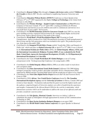 WISE (World Innovation Summit for Education) , Qatar Foundation Doha, Qatar 2010
Andrew Benson Greene – B-Gifted Foundation www.bgiftedfoundation.org Page 27
Contributed to Kenyon College Ohio through a Campus-wide lecture series entitled ‘Children of
the Crossfire in March 2007. He also contributed to neighboring azarene University saint
Vernon.
Contributed to Education Without Borders (EWB 07) Conference as Guest Speaker from
February 25th
to 27th
2007 organized by the Higher Colleges of Technology at the United Arab
Emirates in Abu Dhabi.
Contributed to the Wireless Meetings – Insight Creative Communication and Peer1Wireless
Company in Vancouver Canada 6th
to 11th
April 2007, creating possibilities for Wireless
Communication and internet access for children and youth to communicate and interact on a
non-profit basis in post-conflict Sierra Leone.
Contributed to the OLPH Elementary School in Vancouver Canada April 2007 in a one day
peace building activities organized and presented by the visiting Human Rights Activist from
Sierra Leone Andrew Benson Greene to the pupils of the school.
Contributed to World Bank’s World Development Report 2007 Focusing on Youth
Unemployment. Andrew produced two Video Documentaries focusing on Youth unemployment in
Sierra Leone and the ext generation which was included in the report. The production period
was from June to December 2006.
Contributed to the Inaugural World Ethics Forum entitled ‘Leadership, Ethics and Integrity in
Public Life’ which took place in Oxford University UK on April 9th
to 12th
2006. It was co-hosted
by the International Institute for Public Ethics (IIPE), the Global Integrity Alliance, (GIA), and
the International Association for Religious Freedom (IIRF). It was co-funded by the World
Bank, United States Agency for International Development, (USAID), the UK Department for
International Development and (AusAID).
Contributed to the Youth 2 Youth World Bank DC Global Dialogue as one of 5 young
entrepreneurs in the ‘Technopreneurship Conference’ for young leaders 2006.
Contributed to the Global Integrity Alliance USA in 2006 as an online reader to track down
anti-corruption online.
Contributed to the Irmas International Youth Media Summit California USA 2006 helping
teenagers around the world to produce short films and public Service Announcement (PSA)
supported by IRMAS and the Cleveland High School and the production of videos in Los Angeles.
Contributed to the Twin Cities Digital Stories Project between Hall UK and Freetown Sierra
Leone in 2006
Contributed to CIDA African ow Untold Stories Conference hosted by The Canadian
International Development Agency and the University of Carleton in Ottawa, Canada 2005 and
invited as Guest Speaker. ‘Evaluations indicated that his panel received the highest marks and
the audience comprised largely of University students were able to benefit from his experience
and insights. Commended by the African Branch CIDA for the work he is undertaken which
demonstrates activities which can be undertaken to address the issue of war affected youth and
provides a model for concrete actions’.
Contributed to the Tele Quebec, Montreal, Canada. Interviews on Andrew’s efforts to
rehabilitate the minds of child fighters through appeasement by means of Tele-communications
Technology in 2005.
Contributed to the Open Society Institution Budapest Hungary as an expert 2005.
Contributed to the McGill Model United ations conference as a guest Speaker in Montreal
2005
 
