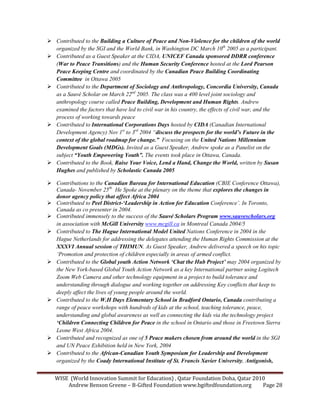 WISE (World Innovation Summit for Education) , Qatar Foundation Doha, Qatar 2010
Andrew Benson Greene – B-Gifted Foundation www.bgiftedfoundation.org Page 28
Contributed to the Building a Culture of Peace and on-Violence for the children of the world
organized by the SGI and the World Bank, in Washington DC March 10th
2005 as a participant.
Contributed as a Guest Speaker at the CIDA, U ICEF Canada sponsored DDRR conference
(War to Peace Transitions) and the Human Security Conference hosted at the Lord Pearson
Peace Keeping Centre and coordinated by the Canadian Peace Building Coordinating
Committee in Ottawa 2005
Contributed to the Department of Sociology and Anthropology, Concordia University, Canada
as a Sauvé Scholar on March 22nd
2005. The class was a 400 level joint sociology and
anthropology course called Peace Building, Development and Human Rights. Andrew
examined the factors that have led to civil war in his country, the effects of civil war, and the
process of working towards peace
Contributed to International Corporations Days hosted by CIDA (Canadian International
Development Agency) ov 1st
to 3rd
2004 “discuss the prospects for the world’s Future in the
context of the global roadmap for change.” Focusing on the United ations Millennium
Development Goals (MDGs). Invited as a Guest Speaker, Andrew spoke as a Panelist on the
subject “Youth Empowering Youth”. The events took place in Ottawa, Canada.
Contributed to the Book, Raise Your Voice, Lend a Hand, Change the World, written by Susan
Hughes and published by Scholastic Canada 2005
Contributions to the Canadian Bureau for International Education (CBIE Conference Ottawa),
Canada- ovember 25th.
He Spoke at the plenary on the theme that explores the changes in
donor agency policy that affect Africa 2004
Contributed to Peel District-‘Leadership in Action for Education Conference’. In Toronto,
Canada as co presenter in 2004.
Contributed immensely to the success of the Sauvé Scholars Program www.sauvescholars.org
in association with McGill University www.mcgill.ca in Montreal Canada 2004/5
Contributed to The Hague International Model United ations Conference in 2004 in the
Hague etherlands for addressing the delegates attending the Human Rights Commission at the
XXXVI Annual session of THIMU . As Guest Speaker, Andrew delivered a speech on his topic
‘Promotion and protection of children especially in areas of armed conflict.
Contributed to the Global youth Action etwork ‘Chat the Hub Project’ may 2004 organized by
the ew York-based Global Youth Action etwork as a key International partner using Logitech
Zoom Web Camera and other technology equipment in a project to build tolerance and
understanding through dialogue and working together on addressing Key conflicts that keep to
deeply affect the lives of young people around the world.
Contributed to the W.H Days Elementary School in Bradford Ontario, Canada contributing a
range of peace workshops with hundreds of kids at the school, teaching tolerance, peace,
understanding and global awareness as well as connecting the kids via the technology project
‘Children Connecting Children for Peace in the school in Ontario and those in Freetown Sierra
Leone West Africa 2004.
Contributed and recognized as one of 5 Peace makers chosen from around the world in the SGI
and U Peace Exhibition held in ew York, 2004
Contributed to the African-Canadian Youth Symposium for Leadership and Development
organized by the Coady International Institute of St. Francis Xavier University, Antigonish,
 