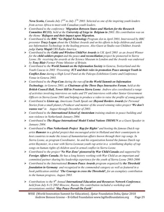 WISE (World Innovation Summit for Education) , Qatar Foundation Doha, Qatar 2010
Andrew Benson Greene – B-Gifted Foundation www.bgiftedfoundation.org Page 29
ova Scotia, Canada July 22nd
to July 27th
2003. Selected as one of the inspiring youth leaders
from across Africa to meet with Canadian youth leaders.
Contributed to the conference ‘Migration Between States and Markets for the Research
Committee RC(31), held at the University of Liege in Belgium in 2003. His contribution was on
the theme ‘Refugees and their impact upon Migration.
Contributed to the BBC ‘Go Digital Technology Program slot in April 2003, Interviewed by BBC
presenter Tracy Logan about the Childnet Awards and on his efforts to help children and youth
use Information Technology in the healing process. Also Guest at Studio was Childnet Awards
judge Larry Magid CBS Radio America.
Contributed to the Cable and Wireless Child et Awards in UK April 2003 as an Award Winner
for the child soldiers project and the peace and reconciliation project he pioneered in Sierra
Leone. He receiving the awards at the Science Museum in London and the Awards was endorsed
by Tony Blair Former Prime Minister of Britain.
Contributed to the World Summit on the Information Society in Geneva, Switzerland and the
Youth Caucus in 2003 ‘Presenting: ICT and their roles in promotion Peace amongst Youth in
Conflict Zone during a High Level Panel at the Palexpo Exhibition Centre and Conference
Venue in Geneva 2003.
Contributed to the Prep-Com during the run-off to the World Summit on Information
Technology, in Geneva 2003, as Chairman of the Three Days Interactive Forum, held at the
British Council Hall, Tower Hill in Freetown Sierra Leone. Andrew also coordinated a range
of activities involving interviews on radio and TV and interviews with other Senior Government
Officers in Sierra Leone 2003 and helping to produce a video to raise the profile of young people.
Contributed to Listen up, Americans Youth Speak out (Beyond Borders Awards for Personal
Stories from a small planet.) Producer and mentor of the award winning video project ‘We don’t
wanno war’ in August through December of 2003.
Contributed to the International School of Amsterdam training students in peace building and
non-violence in etherlands January 2004.
Contributed to The Hague International Model United ations THIMU as a Guest Speaker in
January 2004.
Contributed to Plan etherlands Project ‘Rap for Rights’ and hosting the famous Dutch rap
artist Ramster in a global project that encouraged artist in Holland and their counterparts in
host countries to make the issues of humanitarian affairs known through their rap songs. In
Sierra Leone, as program Coordinator, he and his organization hosted the famous Dutch rap
artist Raymster, in a tour with Sierra Leonean youth rap artist in a scintillating display of rap
songs on human rights of children used in armed conflict in Sierra Leone.
Contributed to the project ‘ o War Zone’ pioneered by War Child Canada and supported by
Foreign Affairs Canada. He has a long history working with War Child as an important and
committed partner sharing his leadership experience for the youth of Sierra Leone 2003-2006
Contributed to the International Bremen Peace Awards program organized by the Threshold
foundation in Germany and recognized in the commended category as well as featured in a
book publication entitled ‘The Courage to cross the Threshold’, for an exemplary contribution
to the human progress, August 2003.
Contributions to the 9th
Annual International Education and Resources etwork Conference,
held from July 8-13 2002 Moscow, Russia. His contribution included a workshop and
presentations entitled ‘May Peace Prevail On Earth’
 