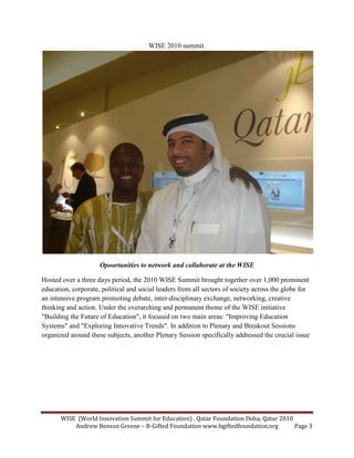 WISE (World Innovation Summit for Education) , Qatar Foundation Doha, Qatar 2010
Andrew Benson Greene – B-Gifted Foundation www.bgiftedfoundation.org Page 3
WISE 2010 summit.
Opoortunities to network and collaborate at the WISE
Hosted over a three days period, the 2010 WISE Summit brought together over 1,000 prominent
education, corporate, political and social leaders from all sectors of society across the globe for
an intensive program promoting debate, inter-disciplinary exchange, networking, creative
thinking and action. Under the overarching and permanent theme of the WISE initiative
"Building the Future of Education", it focused on two main areas: "Improving Education
Systems" and "Exploring Innovative Trends". In addition to Plenary and Breakout Sessions
organized around these subjects, another Plenary Session specifically addressed the crucial issue
 