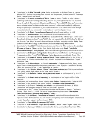 WISE (World Innovation Summit for Education) , Qatar Foundation Doha, Qatar 2010
Andrew Benson Greene – B-Gifted Foundation www.bgiftedfoundation.org Page 30
Contributed to the BBC etwork Africa, during an interview at the Bush House in London:
August 2002: Sharing experience from Moscow and the progress for Educational ICT amongst
Sierra Leone Children and Youth
Contributed to the young generation of Sierra Leone as Master Teacher in using creative
technology and creative writing in teaching children and youth affected by the war in Sierra
Leone through the International Education and Resource etwork 2002. Bring and pioneering
non-profit educational technologies for reintegration of children and youth affected by war.
Being recognized for contribution to peace education in the local school curriculum through
connecting schools and communities in Sierra Leone via technology for peace.
Contributed to the Youth Unemployment Summit held in Alexandria Egypt in 2002.
Contributed to My Hero Project that celebrates the best of Humanity in 2002
Contributed to the Africa Connects Conference ’Education in the Internet age’ held in Cape
Town South Africa from July 8th
to 14th
2001, that was organized by iEAR , School et SA, and
the Western Cape School etwork. His contributions include a workshop entitled ‘Using Tele-
Communication Technology to illustrate the predicament faced by child soldiers.
Contributed to Youth Ca (Youth Communication and etwork), 2001 hosted by the American
Museum of atural History in ew York, for his dedication to the Youth Ca Global
Environmental Project ‘Eco footprint, ‘what kind of Eco Footprint will you leave on the world’.
Contributed to the Program on egotiation Spring Seminar on Mediation and Participatory
Processes from May 1st
to 10th
2001 Harvard University and supervised by Dr. Frank Elbers
Contributed to the James B. Boskey Memorial Fresh Faces Awards, offered by the Society of
Professionals In Dispute Resolution (SPIDR): For his insightful essay and roles in Dispute
Resolution 2000
Contributed to the Planet Project, or Digital Ambassador’s Project in a Global Survey using
digital Palm Pilot Computers in interviews from Sierra Leone. A project Launched in Beijing
China and supported by the 3 Com Cooperation in America.
Contributed to the ‘Bearing Witness Project’ (Stop Genocide Project) in 2000 organized by the
Cold spring Junior High School in ew York, and IEAR USA
Contributed to the Bullying Project’ where you are not alone in 2000 organized by iEAR
Canada
Contributed to the Lewin Book of Anthology in 2000 organized and supported by iEAR
Australia.
Contributed and pioneered the Award winning child Soldiers Project in Sierra Leone in 2000
Contributed to and pioneered the award winning Peace and Reconciliation Project
Contributed to the project ‘Colouring our culture, which deals with the issues of ‘Multi-
culturalism’ and refugees, hosted by Joan Tate, of iEAR Australia
Contributions to the 7th
Annual International Education and Resources etwork Conference
Beijing, China, July 7-14, 2000. The overall theme of this conference was “Sharing and
Understanding Tele-Education in the Twenty Century”.
Contributed to the Goi Peace Foundation in Japan for his insightful essay showing deep
reflection on the theme of peace and non-violence, recognizing and celebrating the International
year for the culture of peace and nonviolence 2000.
Contributed to Peace Child Sierra Leone 1997-1999
Contribute to the World Peace Prayer Society WPPPS – Sierra Leone Chapter `1999-2001
Contributed to Defense for Children International in Sierra Leone as Board secretary 2001.
 