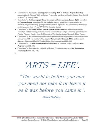 WISE (World Innovation Summit for Education) , Qatar Foundation Doha, Qatar 2010
Andrew Benson Greene – B-Gifted Foundation www.bgiftedfoundation.org Page 31
Contributed to the Trauma Healing and Counseling ‘Kids in Distress’ Project Workshop
organized by the ational Kids in Distress Project that was held in Conakry Guinea from the 13h
to the 17th
of January 1998
Contributed to the Campaign for Good Governance, Democracy and Human Rights workshop
in Conakry Guinea, participated in the workshop thereby producing a range of advocacy
materials for peace building, good governance, human rights and the restoration of democracy
in Sierra Leone from 16th
and 17th
1998 in Conakry Guinea.
Contributed to the Aureal Writers club in 1996 in Sierra Leone and held creative writing
workshops with the visiting poet and lecturer to Fourah Bay College University of Sierra Leone
Pauline Plummer Hughes from the University of orthumberland at ewcastle Upon Thames.
Contributed to the Student Union Government of Fourah Bay College (FBC) University of Sierra
Leone from 1995-6 as member of the Student Representative Council (SRC), and Assistant
Secretary General of The FBC Student Union Government from 1996-1998
Contributed to The Bo Government Secondary School in Southern Sierra Leone as School
Prefect from 1992-1993
Contributed to the school as a recipient of the Best O level Literature prize Bo Government
Secondary School 1992-1993
‘‘‘‘ARTS = LIFE’.ARTS = LIFE’.ARTS = LIFE’.ARTS = LIFE’.
“The world is before you and
you need not take it or leave it
as it was before you came in”.
(James Baldwin).(James Baldwin).(James Baldwin).(James Baldwin).
 