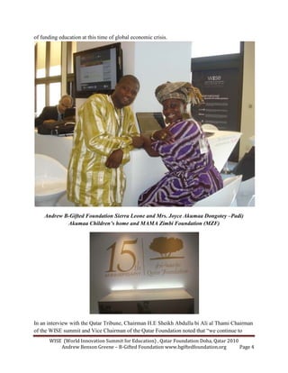 WISE (World Innovation Summit for Education) , Qatar Foundation Doha, Qatar 2010
Andrew Benson Greene – B-Gifted Foundation www.bgiftedfoundation.org Page 4
of funding education at this time of global economic crisis.
Andrew B-Gifted Foundation Sierra Leone and Mrs. Joyce Akumaa Dongotey –Padi)
Akumaa Children’s home and MAMA Zimbi Foundation (MZF)
In an interview with the Qatar Tribune, Chairman H.E Sheikh Abdulla bi Ali al Thami Chairman
of the WISE summit and Vice Chairman of the Qatar Foundation noted that “we continue to
 