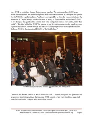 WISE (World Innovation Summit for Education) , Qatar Foundation Doha, Qatar 2010
Andrew Benson Greene – B-Gifted Foundation www.bgiftedfoundation.org Page 5
have WISE as a platform for everybody to come together. We continue to have WISE as an
action oriented forum. We continue to partner with several Universities. We designed the agenda
for the WISE for a global audience. We learn what is good for us from the various initiatives. We
know that ICT’s play a major role in education so we try to figure out how we can benefit from
it. We designed the agenda of the summit from what is important outside our boarder, rather than
inside”. “The idea behind the WISE” he goes on to say “is creating more time for people to come
together and network. I think through the WISE we care trying to create more opportunities to
dialogue. WISE is the educational DEVOS of the Middle East.”
The Plenary Sessions also created opportunities for interactions
Chairman H.E Sheikh Abdulla bi Ali al Thami also said. “This time, delegates and speakers were
given more time to interact than the inaugural WISE summit of last year. Exhibition areas had
more information for everyone who attended the summit”
 