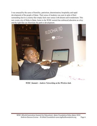 WISE (World Innovation Summit for Education) , Qatar Foundation Doha, Qatar 2010
Andrew Benson Greene – B-Gifted Foundation www.bgiftedfoundation.org Page 6
I was amazed by the sense of humility, patriotism, determination, hospitality and rapid
development of the people of Qatar. Their sense of modesty was seen in spite of their
outstanding feat in a country that simply fuels ones senses with dreams and wonderment. This
new iconic city of Doha in Qatar, home to the WISE summit has embraced education as a key
and the light that can illuminate the path to development.
WISE Summit – Andrew etworking at the Wireless hub.
 