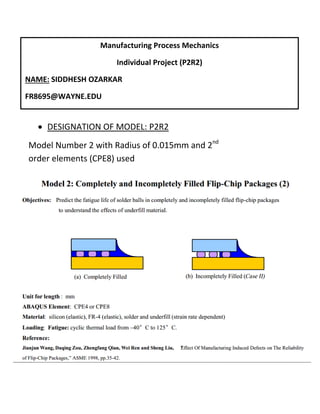 Manufacturing Process Mechanics
Individual Project (P2R2)
NAME: SIDDHESH OZARKAR
FR8695@WAYNE.EDU
 DESIGNATION OF MODEL: P2R2
Model Number 2 with Radius of 0.015mm and 2nd
order elements (CPE8) used
 