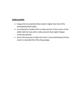 CONCLUSION:
ï‚· Fatigue life of completely filled model is higher than that of the
incompletely filled model.
ï‚· As compared to models with no radius present at the corners of the
solder balls the ones with a radius present show higher fatigue
sustaining capacity.
ï‚· Due to the presence of radius the strain is more distributed and thus
results in extended life of flip chip package.