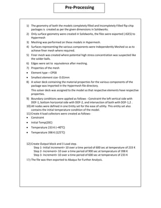 Pre-Processing
1) The geometry of both the models completely filled and Incompletely Filled flip-chip
packages is created as per the given dimensions in Solidworks.
2) Only surface geometry were created in Solidworks, the files were exported (.IGES) to
Hypermesh
3) Meshing was performed on these models in Hypermesh.
4) Surfaces representing the various components were Independently Meshed so as to
achieve finer mesh where required.
5) Finer mesh was created where potential high stress concentration was suspected like
the solder balls.
6) Edges were set to equivalence after meshing.
7) Properties of the mesh
 Element type – CPE8
ï‚· Smallest element size- 0.01mm
8) A solver deck containing the material properties for the various components of the
package was imported in the Hypermesh file directory.
This solver deck was assigned to the model so that respective elements have respective
properties.
9) Boundary conditions were applied as follows - Constraint the left vertical side with
DOF-1, bottom horizontal side with DOF-2, and intersection of both with DOF-1,2 .
10) All nodes were defined in one Entity set for the ease of utility. This entity set also
contains the initial temperature condition of the model.
11) Create 4 load collectors were created as follows-
ï‚· Constraint
ï‚· Initial Temp(20C)
 Temperature 233 K (–40°C)
 Temperature 398 K (125°C)
12) Create Output block and 3 Load step.
Step 1- Initial increment= 10 over a time period of 600 sec at temperature of 233 K
Step 2- Increment= 10 over a time period of 900 sec at temperature of 398 K
Step 3- Increment= 10 over a time period of 600 sec at temperature of 233 K
13) The file was then exported to Abaqus for Further Analysis.