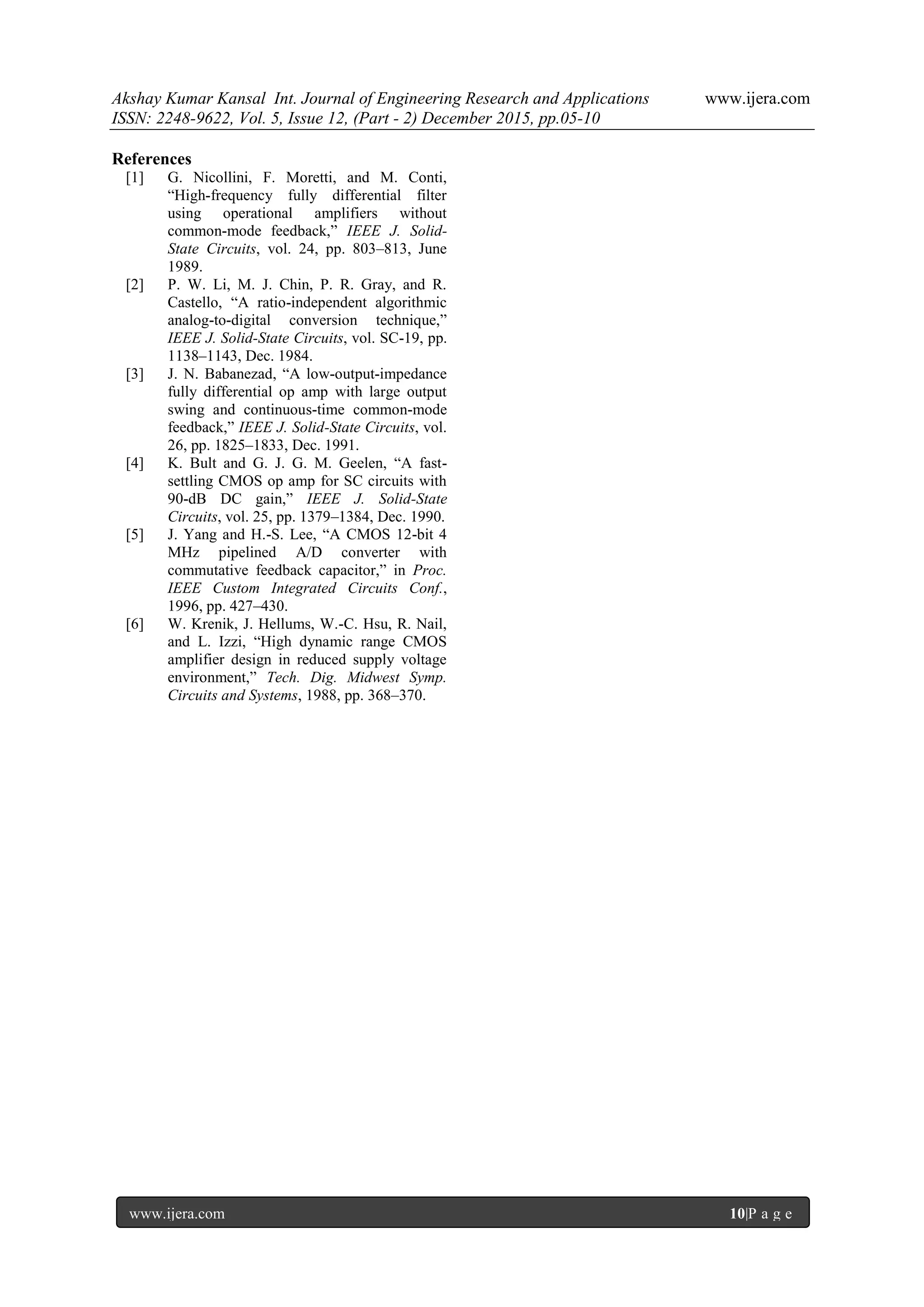 Akshay Kumar Kansal Int. Journal of Engineering Research and Applications www.ijera.com
ISSN: 2248-9622, Vol. 5, Issue 12, (Part - 2) December 2015, pp.05-10
www.ijera.com 10|P a g e
References
[1] G. Nicollini, F. Moretti, and M. Conti,
“High-frequency fully differential filter
using operational amplifiers without
common-mode feedback,” IEEE J. Solid-
State Circuits, vol. 24, pp. 803–813, June
1989.
[2] P. W. Li, M. J. Chin, P. R. Gray, and R.
Castello, “A ratio-independent algorithmic
analog-to-digital conversion technique,”
IEEE J. Solid-State Circuits, vol. SC-19, pp.
1138–1143, Dec. 1984.
[3] J. N. Babanezad, “A low-output-impedance
fully differential op amp with large output
swing and continuous-time common-mode
feedback,” IEEE J. Solid-State Circuits, vol.
26, pp. 1825–1833, Dec. 1991.
[4] K. Bult and G. J. G. M. Geelen, “A fast-
settling CMOS op amp for SC circuits with
90-dB DC gain,” IEEE J. Solid-State
Circuits, vol. 25, pp. 1379–1384, Dec. 1990.
[5] J. Yang and H.-S. Lee, “A CMOS 12-bit 4
MHz pipelined A/D converter with
commutative feedback capacitor,” in Proc.
IEEE Custom Integrated Circuits Conf.,
1996, pp. 427–430.
[6] W. Krenik, J. Hellums, W.-C. Hsu, R. Nail,
and L. Izzi, “High dynamic range CMOS
amplifier design in reduced supply voltage
environment,” Tech. Dig. Midwest Symp.
Circuits and Systems, 1988, pp. 368–370.
 