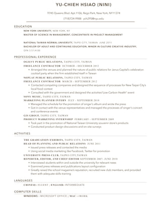 EDUCATION 
YU-CHIEH HSIAO (NINI) 
9745 Queens Blvd. Apt.1106, Rego Park, New York, NY11374 
(718)724-9988 ych295@nyu.edu 
NEW YORK UNIVERSITY, NEW YORK, NY 
MASTER OF SCIENCE IN MANAGEMENT, CONCENTRATE IN PROJECT MANAGEMENT 
NATIONAL TAIWAN NORMAL UNIVERSITY, TAIPEI CITY, TAIWAN JUNE 2011 
BACHELOR OF ADULT AND CONTINUING EDUCATION, MINOR IN CULTURE CREATIVE INDUSTRY, 
GPA 3.51/4.00 
PROFESSIONAL EXPERIENCE 
OGILVY PUBLIC RELATIONS, TAIPEI CITY, TAIWAN 
FREELANCE CONTRACTOR OCTOBER - DECEMBER 2012 
❖ Arranged the venues and planned the nature of public relations for Janus Capital’s celebration 
cocktail party when the firm established itself in Taiwan 
94IPLAY PUBLIC RELATIONS, TAIPEI CITY, TAIWAN 
FREELANCE CONTRACTOR MARCH - SEPTEMBER 2012 
❖ Contacted competing companies and designed the sequence of processes for New Taipei City’s 
local food contest 
❖ Consulted with the government and designed the activities“Low-Carbon Health” event 
SONY MUSIC, TAIPEI CITY, TAIWAN 
MARKETING PLANNER INTERN JULY - SEPTEMBER 2010 
❖ Managed the schedule for the promotion of singer's album and wrote the press 
❖ Got in contact with the venue representatives and managed the processes of singer's concert 
and conference events 
GIS GROUP, TAIPEI CITY, TAIWAN 
PRODUCT MARKETING INTERNSHIP FEBRUARY - SEPTEMBER 2009 
❖ Took part in the promotion of National Taiwan University souvenir store’s products 
❖ Conducted product design discussions and on-site surveys 
ACTIVITIES 
THE GRADUATION EXHIBITS, TAIPEI CITY, TAIWAN 
HEAD OF PLANNING AND PUBLIC RELATIONS JUNE 2011 
❖ Issued press releases and contacted the media 
❖ Using social media marketing like Facebook, Twitter for promotion 
UNIVERSITY PRESS CLUB, TAIPEI CITY,TAIWAN 
REPORTER, EDITOR, AND CHIEF EDITOR SEPTEMBER 2007- JUNE 2010 
❖ Interviewed students within and outside the university for relevant news 
❖ Examined press releases and publications layout configuration 
❖ Greatly raised the school magazine’s reputation, recruited new club members, and provided 
them with adequate skills training 
LANGUAGES 
CHINESE: FLUENT ; ENGLISH: INTERMEDIATE 
COMPUTER SKILLS 
WINDOWS : MICROSOFT OFFICE ; MAC : IWORK 
