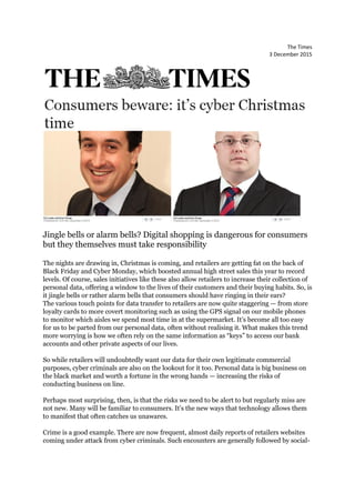 The Times
3 December 2015
Jingle bells or alarm bells? Digital shopping is dangerous for consumers
but they themselves must take responsibility
The nights are drawing in, Christmas is coming, and retailers are getting fat on the back of
Black Friday and Cyber Monday, which boosted annual high street sales this year to record
levels. Of course, sales initiatives like these also allow retailers to increase their collection of
personal data, offering a window to the lives of their customers and their buying habits. So, is
it jingle bells or rather alarm bells that consumers should have ringing in their ears?
The various touch points for data transfer to retailers are now quite staggering — from store
loyalty cards to more covert monitoring such as using the GPS signal on our mobile phones
to monitor which aisles we spend most time in at the supermarket. It’s become all too easy
for us to be parted from our personal data, often without realising it. What makes this trend
more worrying is how we often rely on the same information as “keys” to access our bank
accounts and other private aspects of our lives.
So while retailers will undoubtedly want our data for their own legitimate commercial
purposes, cyber criminals are also on the lookout for it too. Personal data is big business on
the black market and worth a fortune in the wrong hands — increasing the risks of
conducting business on line.
Perhaps most surprising, then, is that the risks we need to be alert to but regularly miss are
not new. Many will be familiar to consumers. It’s the new ways that technology allows them
to manifest that often catches us unawares.
Crime is a good example. There are now frequent, almost daily reports of retailers websites
coming under attack from cyber criminals. Such encounters are generally followed by social-
 