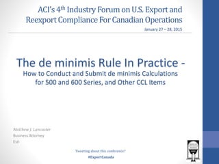 #ExportCanada
ACI’s4th IndustryForumonU.S.Exportand
ReexportComplianceForCanadianOperations
Matthew J. Lancaster
Business Attorney
Esri
The de minimis Rule In Practice -
January 27 – 28, 2015
Tweeting about this conference?
How to Conduct and Submit de minimis Calculations
for 500 and 600 Series, and Other CCL Items
 