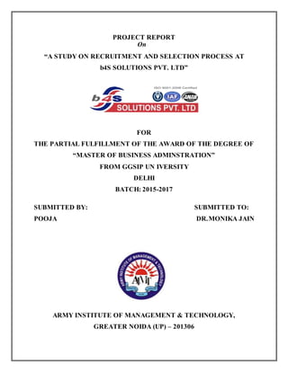 i
PROJECT REPORT
On
“A STUDY ON RECRUITMENT AND SELECTION PROCESS AT
b4S SOLUTIONS PVT. LTD”
FOR
THE PARTIAL FULFILLMENT OF THE AWARD OF THE DEGREE OF
“MASTER OF BUSINESS ADMINSTRATION”
FROM GGSIP UN IVERSITY
DELHI
BATCH: 2015-2017
SUBMITTED BY: SUBMITTED TO:
POOJA DR.MONIKA JAIN
ARMY INSTITUTE OF MANAGEMENT & TECHNOLOGY,
GREATER NOIDA (UP) – 201306
 