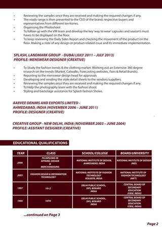 • Reviewing the samples once they are received and making the required changes if any.
• The ready range is then presented to the CEO of the brand, respective buyers and
representatives from diﬀerent territories.
• Organising the Photoshoot
• To follow up with the VM team and develop the key‘way to wear’capsules and season’s must
haves to be displayed on the floor.
• To keep reviewing the Daily Sales Report and checking the movement of the product on the
floor. Making a note of any design or product related issue and its immediate implementation.
Page 2
...continued on Page 3
SPLASH, LANDMARK GROUP - DUBAI (JULY 2011 – JULY 2013)
PROFILE: MENSWEAR DESIGNER (CREATIVE)
• To Study the fashion trends & the clothing market. Working out an Extensive 360 degree
research on the trends (Market, Catwalks, Forecasting websites, Fairs & Retail Brands).
• Reporting to the menswear design head for approvals
• Developing and sending the style detail sheets to the vendors/suppliers.
• Reviewing the samples once they are received and making the required changes if any.
• To Help the photography team with the fashion shoot
• Styling and backstage assistance for Splash fashion Shows.
AARVEE DENIMS AND EXPORTS LIMITED -
AHMEDABAD, INDIA (NOVEMBER 2006 – JUNE 2011)
PROFILE: DESIGNER (CREATIVE)
CREATIVE GROUP - NEW DELHI, INDIA (NOVEMBER 2003 – JUNE 2004)
PROFILE: ASSITANT DESIGNER (CREATIVE)
EDUCATIONAL QUALIFICATIONS
YEAR
2006
2003
1997
1995
10+2
10TH
FASHION DESIGN & INFORMATION
TECHNOLOGY
NATIONAL INSTITUTE OF FASHION
TECHNOLOGY
KOLKATA, INDIA
NATIONAL INSTITUTE OF
FASHION TECHNOLOGY
(NIFT)
DELHI PUBLIC SCHOOL,
DPS, BOKARO
INDIA
CENTRAL BOARD OF
SECONDARY
EDUCATION
(CBSE, INDIA)
DELHI PUBLIC SCHOOL,
DPS, BOKARO
INDIA
CENTRAL BOARD OF
SECONDARY
EDUCATION
(CBSE, INDIA)
PG DIPLOMA IN
APPAREL DESIGN
&
MERCHANDISING
NATIONAL INSTITUTE OF DESIGN,
AHMEDABAD, INDIA
NATIONAL INSTITUTE OF DESIGN
(NID)
CLASS SCHOOL/COLLEGE BOARD/UNIVERSITY
.
 