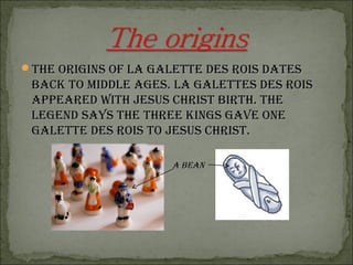 The origins of la galeTTe des rois daTesThe origins of la galeTTe des rois daTes
back To Middle ages. la galeTTes des roisback To Middle ages. la galeTTes des rois
appeared wiTh Jesus chrisT birTh. Theappeared wiTh Jesus chrisT birTh. The
legend says The Three kings gave onelegend says The Three kings gave one
galeTTe des rois To Jesus chrisT.galeTTe des rois To Jesus chrisT.
a beana bean
 