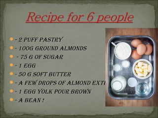 - 2 puff pasTry- 2 puff pasTry
- 100g ground alMonds- 100g ground alMonds
 - 75 g of sugar- 75 g of sugar
- 1 egg- 1 egg
- 50 g sofT buTTer- 50 g sofT buTTer
- a few drops of alMond exTracT- a few drops of alMond exTracT
- 1 egg yolk pour brown- 1 egg yolk pour brown
- a bean !- a bean !
 
