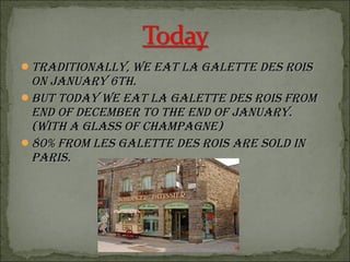 TradiTionally, we eaT la galeTTe des roisTradiTionally, we eaT la galeTTe des rois
on January 6Th.on January 6Th.
BuT Today we eaT la galeTTe des rois fromBuT Today we eaT la galeTTe des rois from
end of decemBer To The end of January.end of decemBer To The end of January.
(wiTh a glass of champagne)(wiTh a glass of champagne)
80% from les galeTTe des rois are sold in80% from les galeTTe des rois are sold in
paris.paris.
 