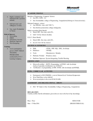  Highly committed and
dedicated with a positive
attitude.
 Self-motivated and
willingness to learn.
 Very much Workaholic
in Nature
Field of Interest:
 Networking,
 DBMS
 Information Security
 Hardware Exposure
 Web Designing.
Training:
 Active participation
given to SOFT SKILLS
TRAINING
PROGRAMME
conducted by 24 X 7
Learning Company.
ACADEMIC PROFILE
Bachelor of Engineering -Computer Science.
 Jun 2012, CGPA: 6.2.
 Sree Sowdambika college of Engineering, Aruppukottai.(belongs to Anna university).
Diploma-Computer science.
 Apr 2009,first class with 72.08 %.
 Sree Krishna polytechnic college, batlagundu.
Higher secondary (State Board)
 March 2007, first class with 63%.
 S.K.P. Hr Sec School, Kombai.
S.S.L.C (State Board)
 March 2005, first class with 62%.
 K.L.S.S Govt Hr Sec School.
TECHNICAL EXPERTISE
 Skills : HTML, PHP, SQL, XML, JavaScript.
 Databases : MYSQL.
 Tools : Dreamweaver, Remedy.
 Platforms Worked :Windows, Linux
 Hardware Exposure :System Integrating, Trouble Shooting
CERTIFICATION
 Microsoft certified – MCPT: Programming in HTML5 with JavaScript
And css3 specialist.-Certification no: E159-2613.
 Certification on programming in PHP, HTML with JavaScript and MYSQL.
EXTRA CURRICULAR ACTIVITIES
 Participated in MULTIMEDIA event in National level Technical Symposium
 Won Third Prize in the ADZAP.
 Won second prize in the event STAR WARS.
LEADERSHIP AND ORGANIZATIONAL ABILITY
 NCC “B” Grade in Sree Sowdambika College of Engineering, Aruppukottai.
DECLARATION
I hereby confirm that the information given above is true to the best of my knowledge.
Place : Pune SIGNATURE
Date : 17-Mar-2016 (BHARATHIRAJA.K)
 
