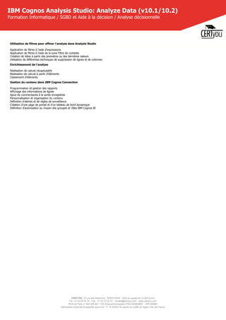 CERTYOU, 37 rue des Mathurins, 75008 PARIS - SAS au capital de 10 000 Euros
Tél : 01 42 93 52 72 - Fax : 01 70 72 02 72 - contact@certyou.com - www.certyou.com
RCS de Paris n° 804 509 461- TVA intracommunautaire FR03 804509461 - APE 8559A
Déclaration d’activité enregistrée sous le N° 11 75 52524 75 auprès du préfet de région d’Ile-de-France
IBM Cognos Analysis Studio: Analyze Data (v10.1/10.2)
Formation Informatique / SGBD et Aide à la décision / Analyse décisionnelle
Utilisation de filtres pour affiner l'analyse dans Analysis Studio
Application de filtres à l'aide d'expressions
Application de filtres à l'aide de la zone Filtre de contexte
Création de listes à partir des premières ou des dernières valeurs
Utilisation de différentes techniques de suppression de lignes et de colonnes
Enrichissement de l'analyse
Réalisation de calculs récapitulatifs
Réalisation de calculs à partir d'éléments
Classement d'éléments
Gestion du contenu dans IBM Cognos Connection
Programmation et gestion des rapports
Affichage des informations de lignée
Ajout de commentaires à la sortie enregistrée
Personnalisation et organisation du contenu
Définition d'alertes et de règles de surveillance
Création d'une page de portail et d'un tableau de bord dynamique
Définition d'autorisation au moyen des groupes et rôles IBM Cognos BI
 