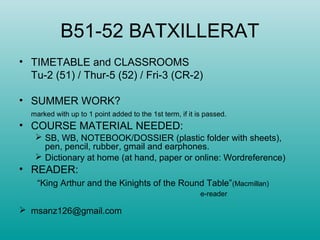 B51-52 BATXILLERAT
• TIMETABLE and CLASSROOMS
Tu-2 (51) / Thur-5 (52) / Fri-3 (CR-2)
• SUMMER WORK?
marked with up to 1 point added to the 1st term, if it is passed.
• COURSE MATERIAL NEEDED:
 SB, WB, NOTEBOOK/DOSSIER (plastic folder with sheets),
pen, pencil, rubber, gmail and earphones.
 Dictionary at home (at hand, paper or online: Wordreference)
• READER:
“King Arthur and the Kinights of the Round Table”(Macmillan)
e-reader
 msanz126@gmail.com
 