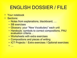 ENGLISH DOSSIER / FILE
• Your notebook
• Sections:
– Notes from explanations, blackboard, …
– SB exercises
– Glossary: your “New Vocabulary” each unit
– Handouts: symbols to correct compositions, PAU
evaluation criteria…
– Worksheets with extra exercises
– Compositions and pieces of writing
– ICT Projects / Extra exercises / Optional exercises
– …
 