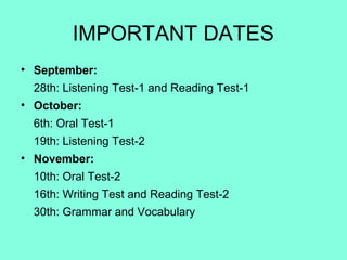 IMPORTANT DATES
• September:
28th: Listening Test-1 and Reading Test-1
• October:
6th: Oral Test-1
19th: Listening Test-2
• November:
10th: Oral Test-2
16th: Writing Test and Reading Test-2
30th: Grammar and Vocabulary
 