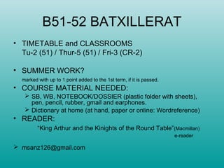 B51-52 BATXILLERAT
• TIMETABLE and CLASSROOMS
Tu-2 (51) / Thur-5 (51) / Fri-3 (CR-2)
• SUMMER WORK?
marked with up to 1 point added to the 1st term, if it is passed.
• COURSE MATERIAL NEEDED:
 SB, WB, NOTEBOOK/DOSSIER (plastic folder with sheets),
pen, pencil, rubber, gmail and earphones.
 Dictionary at home (at hand, paper or online: Wordreference)
• READER:
“King Arthur and the Kinights of the Round Table”(Macmillan)
e-reader
 msanz126@gmail.com
 