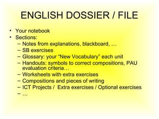 ENGLISH DOSSIER / FILE
• Your notebook
• Sections:
– Notes from explanations, blackboard, …
– SB exercises
– Glossary: your “New Vocabulary” each unit
– Handouts: symbols to correct compositions, PAU
evaluation criteria…
– Worksheets with extra exercises
– Compositions and pieces of writing
– ICT Projects / Extra exercises / Optional exercises
– …
 