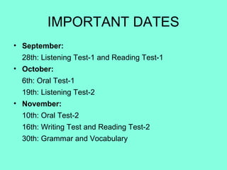 IMPORTANT DATES
• September:
28th: Listening Test-1 and Reading Test-1
• October:
6th: Oral Test-1
19th: Listening Test-2
• November:
10th: Oral Test-2
16th: Writing Test and Reading Test-2
30th: Grammar and Vocabulary
 