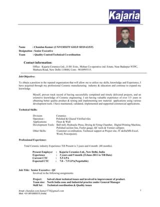 Name : Chandan Kumar (UNIVERSITY GOLD MEDALIST) 
Designation : Senior Executive 
Team : Quality Control/Technical Co-ordination 
Contact information: 
Office: Kajaria Ceramics Ltd., J1/B1 Extn., Mohan Co-operative ind. Estate, Near Badarpur NTPC, 
Mathura Road, New Delhi-110044, Cont.- 9810995515. 
Job Objective: 
To obtain a position in the reputed organisation that will allow me to utilize my skills, knowledge and Experience, I 
have acquired through my professional Ceramic manufacturing industry & education and continue to expand my 
knowledge. 
Myself, proven track record of having successfully completed and timely delivered projects, and an 
extensive knowledge of Ceramic engineering. I am having valuable experience of over 3.5 years in 
obtaining better quality product & testing and implementing raw material applications using various 
development tools. I have maintained, validated, implemented and supported commercial applications. 
Technical Skills: 
Division: Ceramics 
Operation : Polished & Glazed Vitrified tiles 
Applications: Floor & Wall 
Development Tools: Ball mill, Hydraulic Press, Drying & Firing Chamber, Digital Printing Machine, 
Polished section line, Feeler gauge, QC tools & Vernier callipers 
Other Skills: Customer co-ordination, Technical support at Project site, IT skills(MS-Excel, 
Word, Powerpoint). 
Professional Experience: 
Total Ceramic industry Experience Till Present is 3 years and 4 month (40 months). 
Present Employer : Kajaria Ceramics Ltd., New Delhi, India 
Experience : 3 years and 5 month (21June-2011 to Till Date) 
Current CTC : 5.5 LPA 
Expected CTC : 7.0 – 7.5 LPA(Negotiable) 
Job Title: Senior Executive - QC 
Involved in the following assignments: 
Project: Solved client technical issues and involved in improvement of product. 
Team size: North India zone and Industrial practice under General Manager 
Skill Set: Technical coordination & Quality issues 
Email: chandan.soni.kumar574@gmail.com 
Mob: +91-9810995515 (India) 
1 
 
